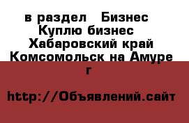  в раздел : Бизнес » Куплю бизнес . Хабаровский край,Комсомольск-на-Амуре г.